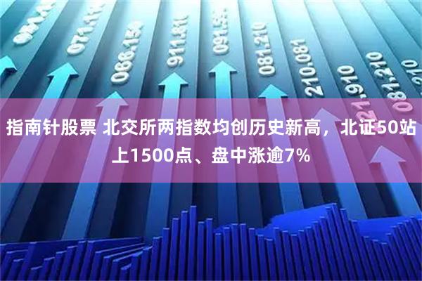 指南针股票 北交所两指数均创历史新高，北证50站上1500点、盘中涨逾7%