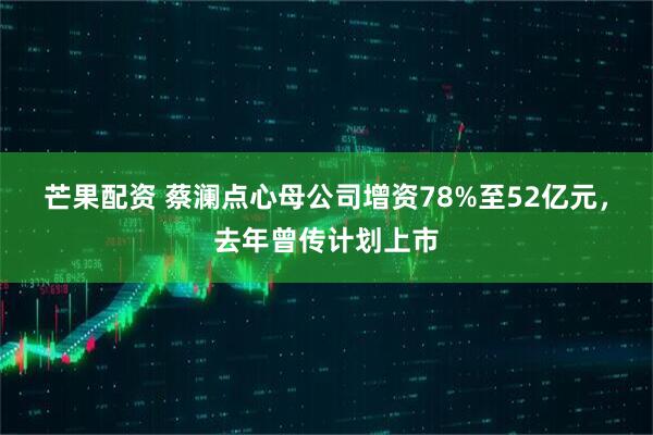 芒果配资 蔡澜点心母公司增资78%至52亿元,去年曾传计划上市