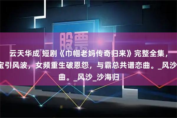 云天华成 短剧《巾帼老妈传奇归来》完整全集,豪门萌宝引风波,女频重生破恩怨,与霸总共谱恋曲。_风沙_沙海归