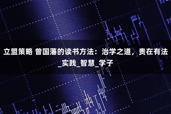 立盟策略 曾国藩的读书方法:治学之道,贵在有法_实践_智慧_学子