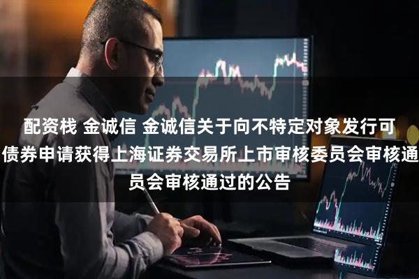配资栈 金诚信 金诚信关于向不特定对象发行可转换公司债券申请获得上海证券交易所上市审核委员会审核通过的公告