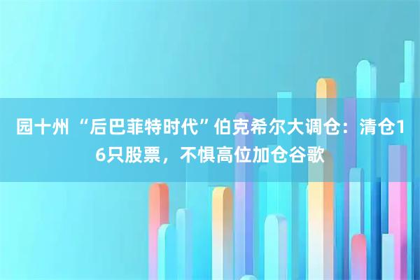 园十州 “后巴菲特时代”伯克希尔大调仓：清仓16只股票，不惧高位加仓谷歌