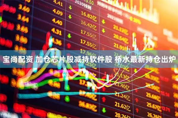宝尚配资 加仓芯片股减持软件股 桥水最新持仓出炉