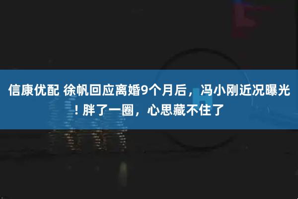 信康优配 徐帆回应离婚9个月后，冯小刚近况曝光! 胖了一圈，心思藏不住了