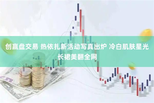 创赢盘交易 热依扎新活动写真出炉 冷白肌肤星光长裙美翻全网