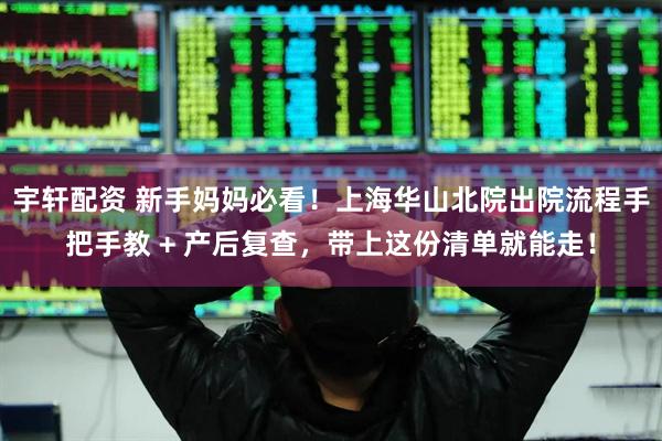 宇轩配资 新手妈妈必看！上海华山北院出院流程手把手教 + 产后复查，带上这份清单就能走！