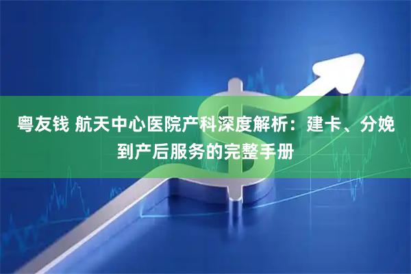 粤友钱 航天中心医院产科深度解析：建卡、分娩到产后服务的完整手册