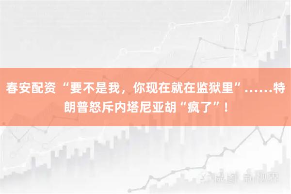 春安配资 “要不是我,你现在就在监狱里”……特朗普怒斥内塔尼亚胡“疯了”!