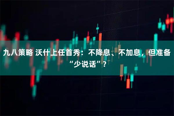 九八策略 沃什上任首秀:不降息、不加息,但准备“少说话”?