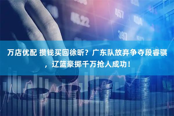 万店优配 攒钱买回徐昕？广东队放弃争夺段睿骐，辽篮豪掷千万抢人成功！