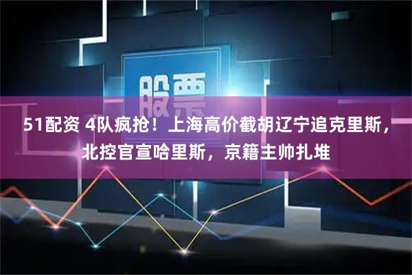 51配资 4队疯抢！上海高价截胡辽宁追克里斯，北控官宣哈里斯，京籍主帅扎堆