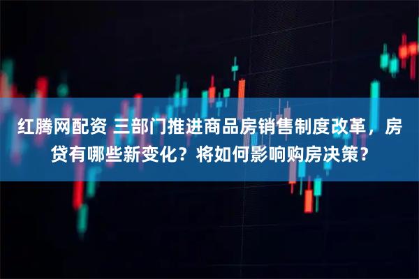 红腾网配资 三部门推进商品房销售制度改革,房贷有哪些新变化?将如何影响购房决策?