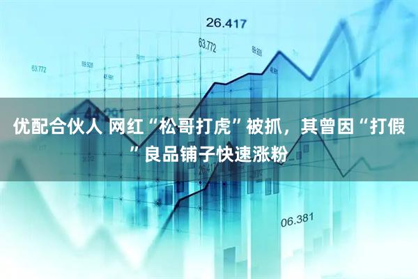 优配合伙人 网红“松哥打虎”被抓，其曾因“打假”良品铺子快速涨粉
